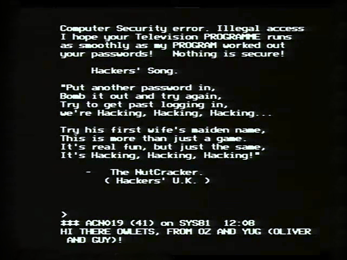 Screenshot of BBC Micro screen with white computer text: Computer Security Error. Illegal access. I hope your Television PROGRAMME runs as smoothly as my PROGRAM worked out your passwords! Nothing is secure! Hackers' Song: Put another password in, Bomb it out and try again, Try to get past logging in, we're Hacking, Hacking, Hacking. Try his first wife's maiden name, This is more than just a game, It's real fun, but just the same, It's Hacking, Hacking, Hacking. --The NutCracker ( Hackers' UK ) HI THERE, OWLETS, FROM OZ AND YUG (OLIVER AND GUY)
